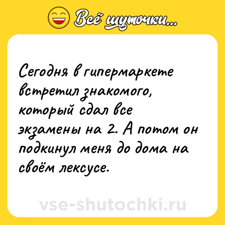 Шутка: Сегодня в гипермаркете встретил знакомого, который сдал все экзамены на 2. А потом он подкинул меня до дома на своём лексусе.