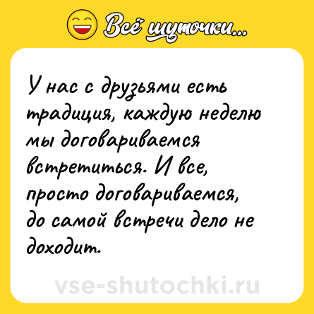 Шутка: У нас с друзьями есть традиция, каждую неделю мы договариваемся встретиться. И все, просто договариваемся, до самой встречи дело не доходит.