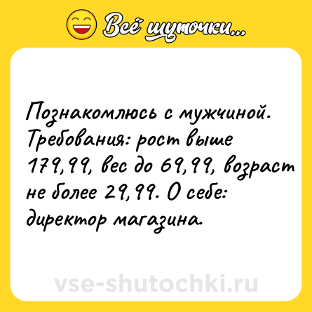 Шутка: Познакомлюсь с мужчиной. Требования: рост выше 179,99, вес до 69,99, возраст не более 29,99. О себе: директор магазина.