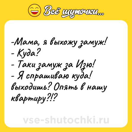 Шутка: -Мама, я выхожу замуж! <br>- Куда? <br>- Таки замуж за Изю! <br>- Я спрашиваю куда! выходишь? Опять в нашу квартиру?!?