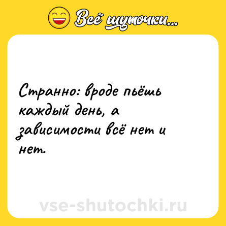 Шутка: Странно: вроде пьёшь каждый день, а зависимости всё нет и нет.