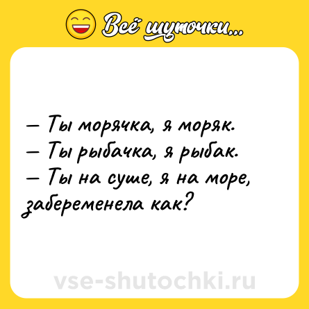 Шутка: — Ты морячка, я моряк.<br>— Ты рыбачка, я рыбак.<br>— Ты на суше, я на море, забеременела как?