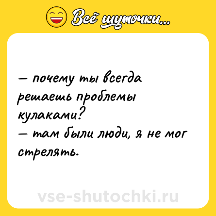 Шутка: — почему ты всегда решаешь проблемы кулаками?  <br>— там были люди, я не мог стрелять.