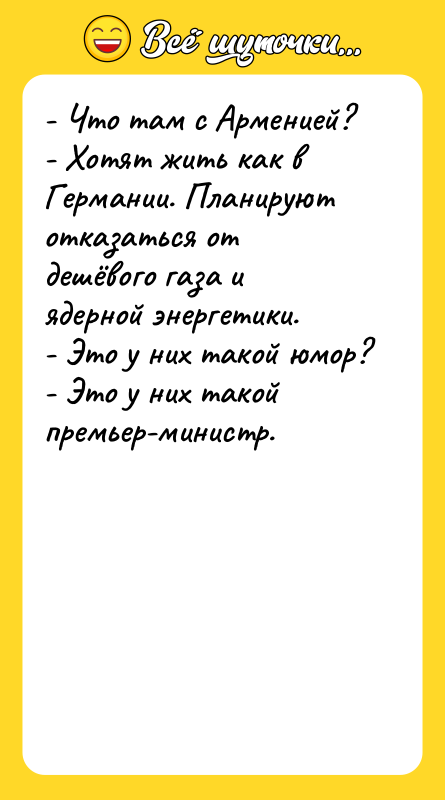 Шутка: - Что там с Арменией?- Хотят жить как в Германии. Планируют отказаться от дешёвого газа и ядерной энергетики.- Это у них такой юмор?- Это у них такой премьер-министр.