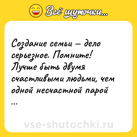Шутка: Создание семьи — дело серьезное. Помните! Лучше быть двумя счастливыми людьми, чем одной несчастной парой …