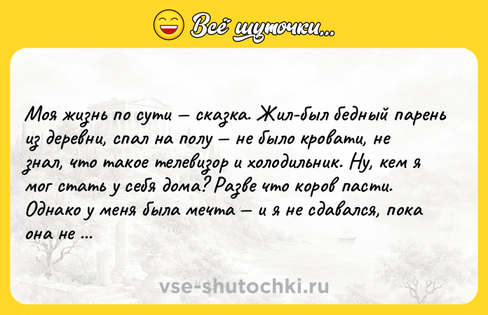 Цитата: Моя жизнь по сути сказка. Жил-был бедный парень из деревни, спал на полу не было кровати, не знал, что такое телевизор и холодильник. Ну, кем я мог стать у себя дома? Разве что коров пасти. Однако у меня была мечта и я не сдавался, пока она не осуществилась. Главное верить и не опускать руки, а всё остальное получится. Арнольд Шварценеггер