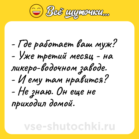 Шутка: - Где работает ваш муж?- Уже третий месяц - на ликеро-водочном заводе.- И ему там нравится?- Не знаю. Он еще не приходил домой.