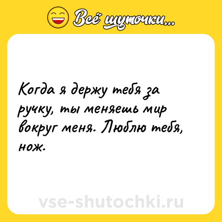 Шутка: Когда я держу тебя за ручку, ты меняешь мир вокруг меня. Люблю тебя, нож.
