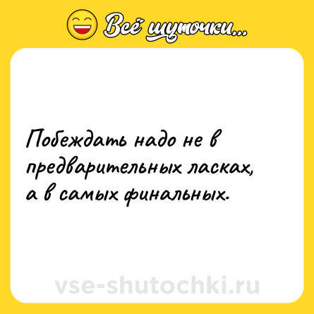 Шутка: Побеждать надо не в предварительных ласках, а в самых финальных.