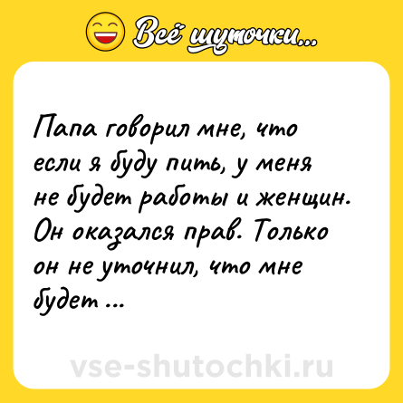Шутка: Папа говорил мне, что если я буду пить, у меня не будет работы и женщин. Он оказался прав. Только он не уточнил, что мне будет пофиг.