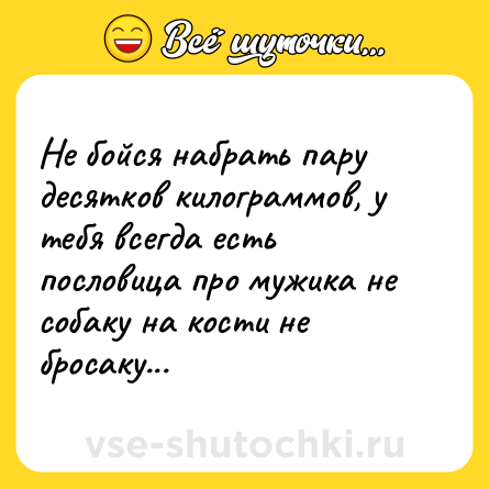 Шутка: Не бойся набрать пару десятков килограммов, у тебя всегда есть пословица про мужика не собаку на кости не бросаку...