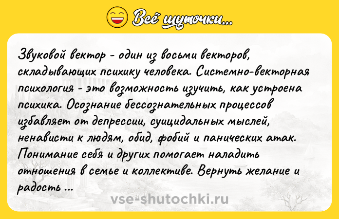 Цитата: Звуковой вектор - один из восьми векторов, складывающих психику человека. Системно-векторная психология - это возможность изучить, как устроена психика. Осознание бессознательных процессов избавляет от депрессии, суицидальных мыслей, ненависти к людям, обид, фобий и панических атак. Понимание себя и других помогает наладить отношения в семье и коллективе. Вернуть желание и радость жить. Это подтве