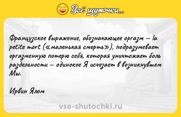 Цитата: Французское выражение, обозначающее оргазм la petite mort ( маленькая смерть ), подразумевает оргазменную потерю себя, которая уничтожает боль раздельности одинокое Я исчезает в возникнувшем Мы. Ирвин Ялом