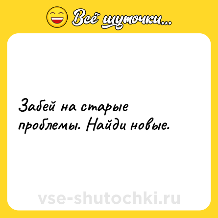 Шутка: Забей на старые проблемы. Найди новые.
