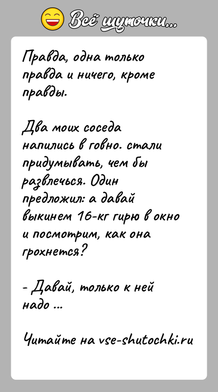 История: Правда, одна только правда и ничего, кроме правды.Два моих соседа напились в говно. стали придумывать, чем бы развлечься. Один предложил: