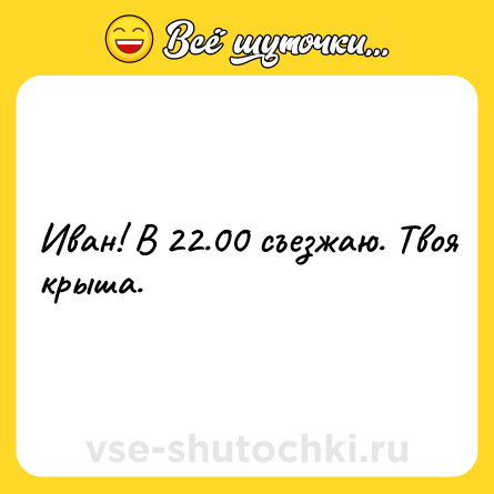 Шутка: Иван! В 22.00 съезжаю. Твоя крыша.