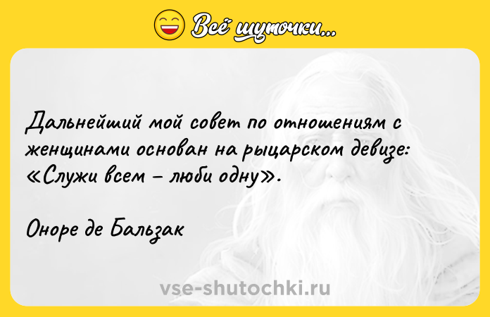 Цитата: Дальнейший мой совет по отношениям с женщинами основан на рыцарском девизе: Служи всем люби одну .Оноре де Бальзак