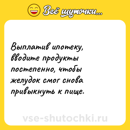 Шутка: Выплатив ипотеку, вводите продукты постепенно, чтобы желудок смог снова привыкнуть к пище.