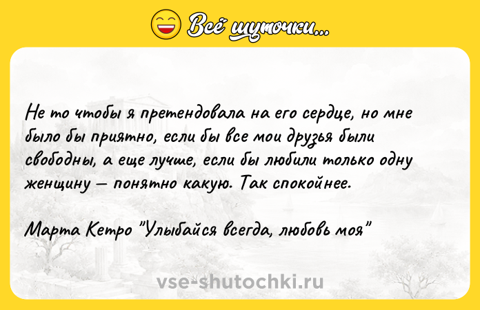 Цитата: Не то чтобы я претендовала на его сердце, но мне было бы приятно, если бы все мои друзья были свободны, а еще лучше, если бы любили только одну женщину понятно какую. Так спокойнее.Марта Кетро Улыбайся всегда, любовь моя