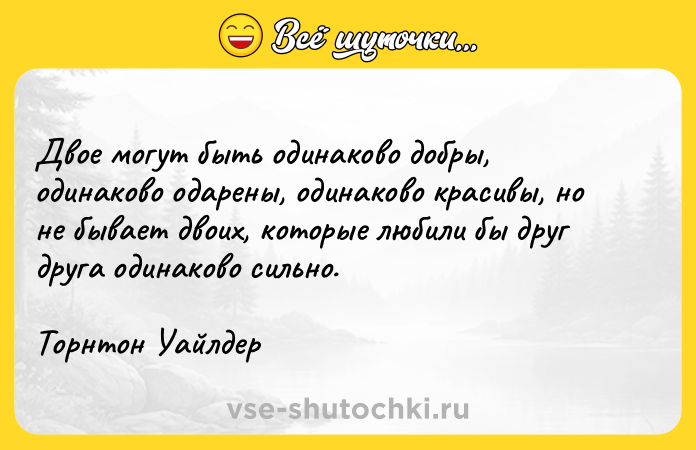 Цитата: Двое могут быть одинаково добры, одинаково одарены, одинаково красивы, но не бывает двоих, которые любили бы друг друга одинаково сильно.Торнтон Уайлдер