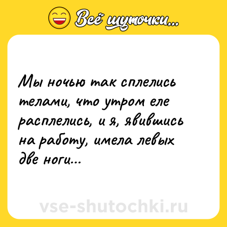 Шутка: Мы ночью так сплелись телами, что утром еле расплелись, и я, явившись на работу, имела левых две ноги…