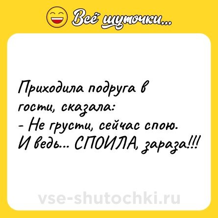 Шутка: Приходила подруга в гости, сказала: <br>- Не грусти, сейчас спою. <br>И ведь... СПОИЛА, зараза!!!