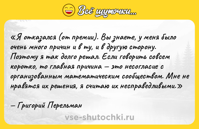 Цитата: Я отказался (от премии). Вы знаете, у меня было очень много причин и в ту, и в другую сторону. Поэтому я так долго решал. Если говорить совсем коротко, то главная причина это несогласие с организованным математическим сообществом. Мне не нравятся их решения, я считаю их несправедливыми.Григорий Перельман