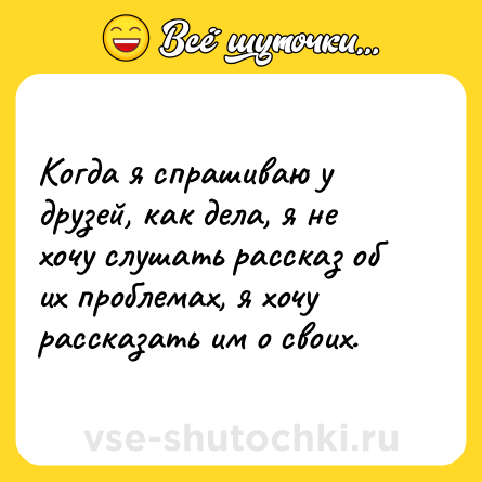 Шутка: Когда я спрашиваю у друзей, как дела, я не хочу слушать рассказ об их проблемах, я хочу рассказать им о своих.
