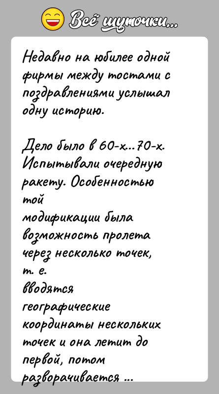 История: Недавно на юбилее одной фирмы между тостами с поздравлениями услышалодну историю.Дело было в 60-х...70-х. Испытывали очередную ракету. Особенностью тоймодификации была
