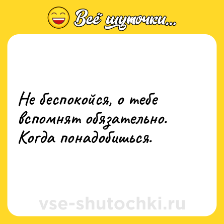Шутка: Не беспокойся, о тебе вспомнят обязательно.<br>Когда понадобишься.