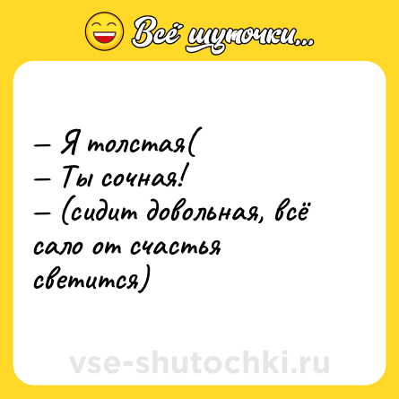 Шутка: — Я толстая(  <br>— Ты сочная!  <br>— (сидит довольная, всё сало от счастья светится)