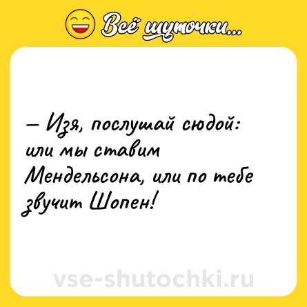 Шутка: — Изя, послушай сюдой: или мы ставим Мендельсона, или по тебе звучит Шопен!
