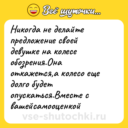 Шутка: Никогда не делайте предложение своей девушке на колесе обозрения.Она откажется,а колесо еще долго будет опускаться.Вместе с вашейсамооценкой