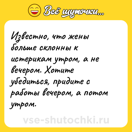 Шутка: Известно, что жены больше склонны к истерикам утром, а не вечером. Хотите убедиться, придите с работы вечером, а потом утром.