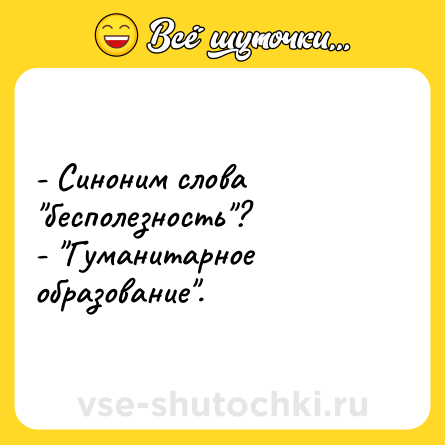 Шутка: - Синоним слова бесполезность ?- Гуманитарное образование .