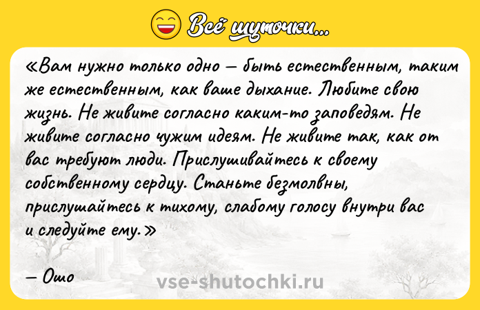 Цитата: Вам нужно только одно быть естественным, таким же естественным, как ваше дыхание. Любите свою жизнь. Не живите согласно каким-то заповедям. Не живите согласно чужим идеям. Не живите так, как от вас требуют люди. Прислушивайтесь к своему собственному сердцу. Станьте безмолвны, прислушайтесь к тихому, слабому голосу внутри вас и следуйте ему. Ошо