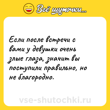 Шутка: Если после встречи с вами у девушки очень злые глаза, значит вы поступили правильно, но не благородно.