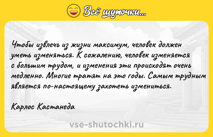 Цитата: Чтобы извлечь из жизни максимум, человек должен уметь изменяться. К сожалению, человек изменяется с большим трудом, и изменения эти происходят очень медленно. Многие тратят на это годы. Самым трудным является по-настоящему захотеть измениться.Карлос Кастанеда