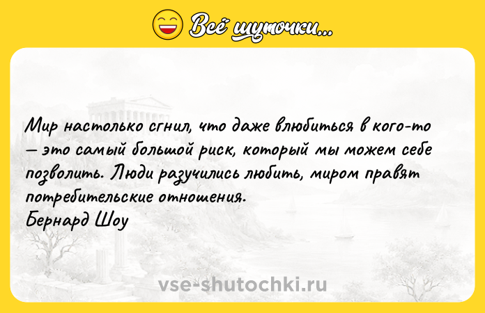 Цитата: Мир настолько сгнил, что даже влюбиться в кого-то это самый большой риск, который мы можем себе позволить. Люди разучились любить, миром правят потребительские отношения. Бернард Шоу