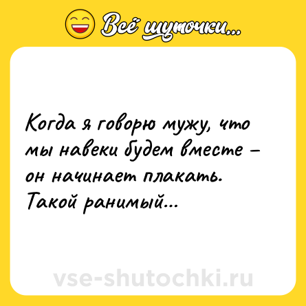 Шутка: Когда я говорю мужу, что мы навеки будем вместе – он начинает плакать. Такой ранимый…
