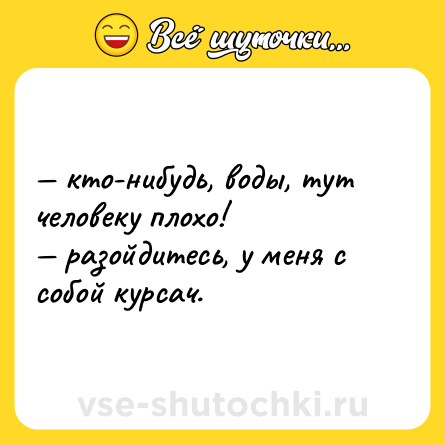 Шутка: — кто-нибудь, воды, тут человеку плохо! <br>— разойдитесь, у меня с собой курсач.