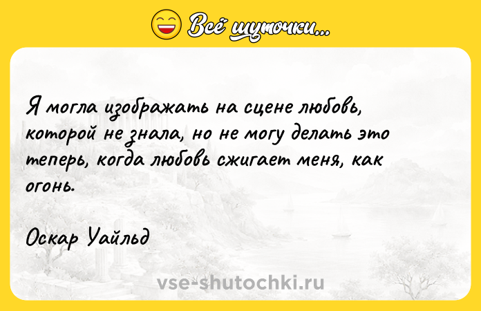 Цитата: Я могла изображать на сцене любовь, которой не знала, но не могу делать это теперь, когда любовь сжигает меня, как огонь.Оскар Уайльд