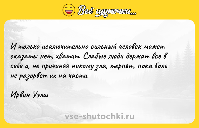 Цитата: И только исключительно сильный человек может сказать: нет, хватит. Слабые люди держат все в себе и, не причиняя никому зла, терпят, пока боль не разорвет их на части.Ирвин Уэлш