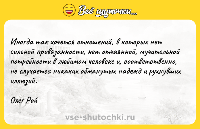 Цитата: Иногда так хочется отношений, в которых нет сильной привязанности, нет отчаянной, мучительной потребности в любимом человеке и, соответственно, не случается никаких обманутых надежд и рухнувших иллюзий.Олег Рой