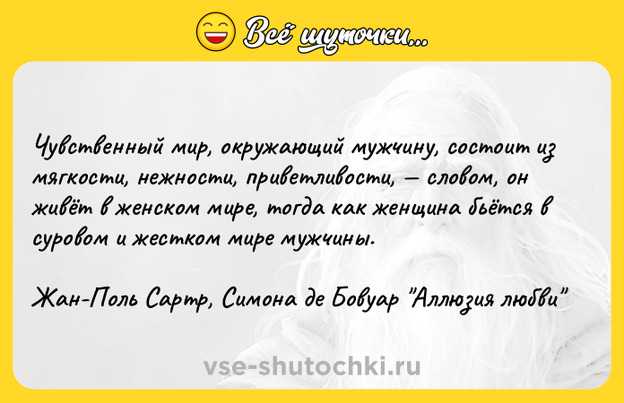 Цитата: Чувственный мир, окружающий мужчину, состоит из мягкости, нежности, приветливости, словом, он живёт в женском мире, тогда как женщина бьётся в суровом и жестком мире мужчины.Жан-Поль Сартр, Симона де Бовуар Аллюзия любви