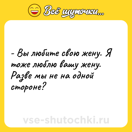 Шутка: - Вы любите свою жену. Я тоже люблю вашу жену. Разве мы не на одной стороне?