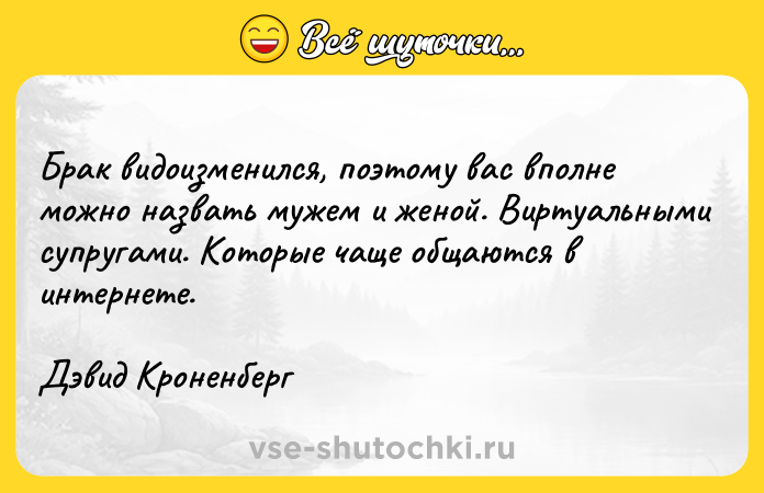 Цитата: Брак видоизменился, поэтому вас вполне можно назвать мужем и женой. Виртуальными супругами. Которые чаще общаются в интернете.Дэвид Кроненберг