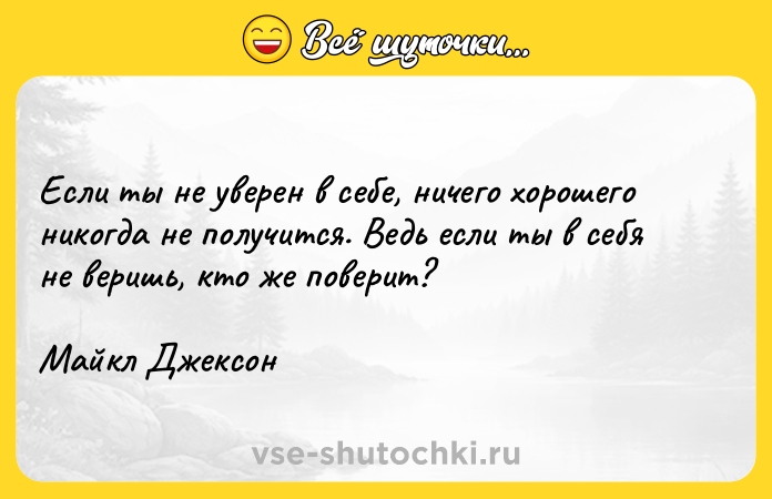 Цитата: Если ты не уверен в себе, ничего хорошего никогда не получится. Ведь если ты в себя не веришь, кто же поверит?Майкл Джексон