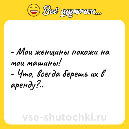 Шутка: - Мои женщины похожи на мои машины!<br>- Что, всегда берешь их в аренду?..
