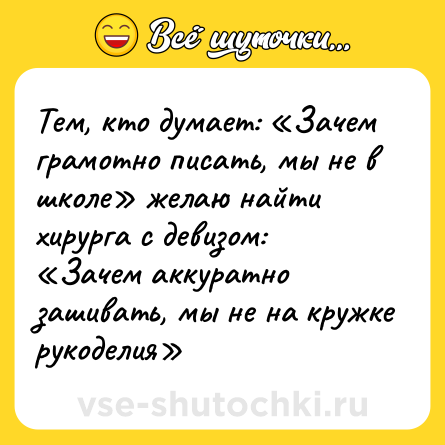 Шутка: Тем, кто думает: «Зачем грамотно писать, мы не в школе» желаю найти хирурга с девизом: «Зачем аккуратно зашивать, мы не на кружке рукоделия»